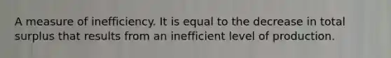 A measure of inefficiency. It is equal to the decrease in total surplus that results from an inefficient level of production.