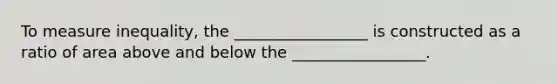 To measure inequality, the _________________ is constructed as a ratio of area above and below the _________________.