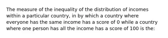 The measure of the inequality of the distribution of incomes within a particular country, in by which a country where everyone has the same income has a score of 0 while a country where one person has all the income has a score of 100 is the: