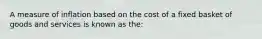 A measure of inflation based on the cost of a fixed basket of goods and services is known as the: