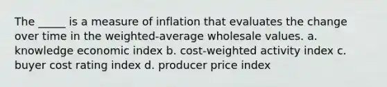 The _____ is a measure of inflation that evaluates the change over time in the weighted-average wholesale values. a. knowledge economic index b. cost-weighted activity index c. buyer cost rating index d. producer price index