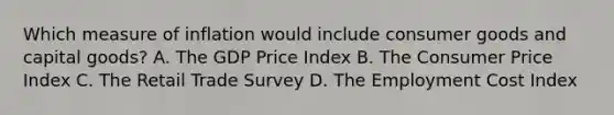 Which measure of inflation would include consumer goods and capital goods? A. The GDP Price Index B. The Consumer Price Index C. The Retail Trade Survey D. The Employment Cost Index