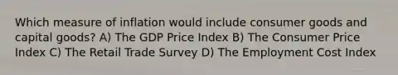 Which measure of inflation would include consumer goods and capital goods? A) The GDP Price Index B) The Consumer Price Index C) The Retail Trade Survey D) The Employment Cost Index