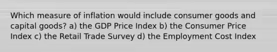 Which measure of inflation would include consumer goods and capital goods? a) the GDP Price Index b) the Consumer Price Index c) the Retail Trade Survey d) the Employment Cost Index