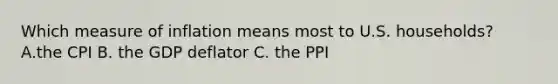 Which measure of inflation means most to U.S. households? A.the CPI B. the GDP deflator C. the PPI