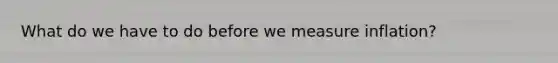 What do we have to do before we measure inflation?