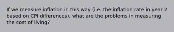 If we measure inflation in this way (i.e. the inflation rate in year 2 based on CPI differences), what are the problems in measuring the cost of living?