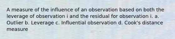 A measure of the influence of an observation based on both the leverage of observation i and the residual for observation i. a. Outlier b. Leverage c. Influential observation d. Cook's distance measure