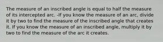 The measure of an inscribed angle is equal to half the measure of its intercepted arc. -If you know the measure of an arc, divide it by two to find the measure of the inscribed angle that creates it. If you know the measure of an inscribed angle, multiply it by two to find the measure of the arc it creates.