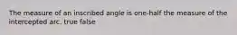 The measure of an inscribed angle is one-half the measure of the intercepted arc. true false