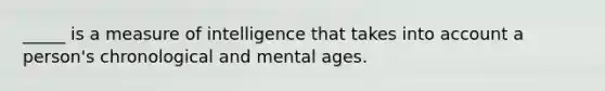 _____ is a measure of intelligence that takes into account a person's chronological and mental ages.