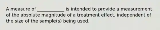 A measure of ____________ is intended to provide a measurement of the absolute magnitude of a treatment effect, independent of the size of the sample(s) being used.