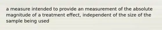 a measure intended to provide an measurement of the absolute magnitude of a treatment effect, independent of the size of the sample being used