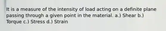 It is a measure of the intensity of load acting on a definite plane passing through a given point in the material. a.) Shear b.) Torque c.) Stress d.) Strain