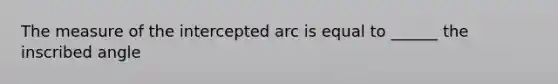 The measure of the intercepted arc is equal to ______ the inscribed angle