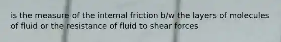 is the measure of the internal friction b/w the layers of molecules of fluid or the resistance of fluid to shear forces