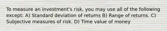 To measure an investment's risk, you may use all of the following except: A) Standard deviation of returns B) Range of returns. C) Subjective measures of risk. D) Time value of money