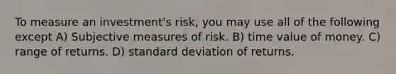 To measure an investment's risk, you may use all of the following except A) Subjective measures of risk. B) time value of money. C) range of returns. D) standard deviation of returns.