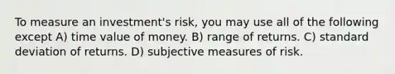 To measure an investment's risk, you may use all of the following except A) time value of money. B) range of returns. C) standard deviation of returns. D) subjective measures of risk.