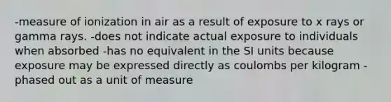 -measure of ionization in air as a result of exposure to x rays or gamma rays. -does not indicate actual exposure to individuals when absorbed -has no equivalent in the SI units because exposure may be expressed directly as coulombs per kilogram -phased out as a unit of measure