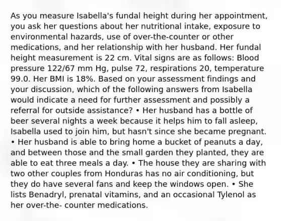 As you measure Isabella's fundal height during her appointment, you ask her questions about her nutritional intake, exposure to environmental hazards, use of over-the-counter or other medications, and her relationship with her husband. Her fundal height measurement is 22 cm. Vital signs are as follows: Blood pressure 122/67 mm Hg, pulse 72, respirations 20, temperature 99.0. Her BMI is 18%. Based on your assessment findings and your discussion, which of the following answers from Isabella would indicate a need for further assessment and possibly a referral for outside assistance? • Her husband has a bottle of beer several nights a week because it helps him to fall asleep, Isabella used to join him, but hasn't since she became pregnant. • Her husband is able to bring home a bucket of peanuts a day, and between those and the small garden they planted, they are able to eat three meals a day. • The house they are sharing with two other couples from Honduras has no air conditioning, but they do have several fans and keep the windows open. • She lists Benadryl, prenatal vitamins, and an occasional Tylenol as her over-the- counter medications.