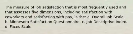 The measure of job satisfaction that is most frequently used and that assesses five dimensions, including satisfaction with coworkers and satisfaction with pay, is the: a. Overall Job Scale. b. Minnesota Satisfaction Questionnaire. c. Job Descriptive Index. d. Faces Scale.