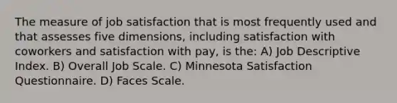 The measure of job satisfaction that is most frequently used and that assesses five dimensions, including satisfaction with coworkers and satisfaction with pay, is the: A) Job Descriptive Index. B) Overall Job Scale. C) Minnesota Satisfaction Questionnaire. D) Faces Scale.