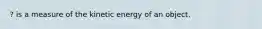 ? is a measure of the kinetic energy of an object.