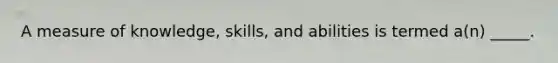 A measure of knowledge, skills, and abilities is termed a(n) _____.