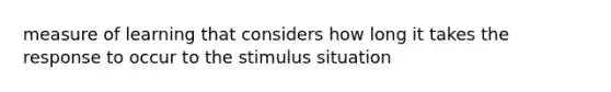 measure of learning that considers how long it takes the response to occur to the stimulus situation