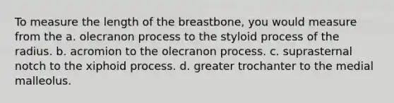 To measure the length of the breastbone, you would measure from the a. olecranon process to the styloid process of the radius. b. acromion to the olecranon process. c. suprasternal notch to the xiphoid process. d. greater trochanter to the medial malleolus.