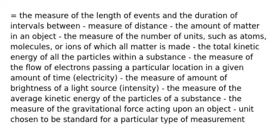 = the measure of the length of events and the duration of intervals between - measure of distance - the amount of matter in an object - the measure of the number of units, such as atoms, molecules, or ions of which all matter is made - the total kinetic energy of all the particles within a substance - the measure of the flow of electrons passing a particular location in a given amount of time (electricity) - the measure of amount of brightness of a light source (intensity) - the measure of the average kinetic energy of the particles of a substance - the measure of the gravitational force acting upon an object - unit chosen to be standard for a particular type of measurement