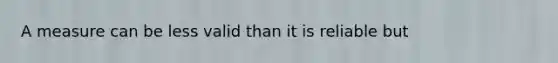 A measure can be less valid than it is reliable but