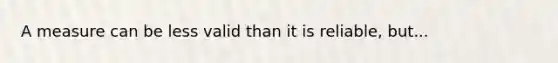 A measure can be less valid than it is reliable, but...