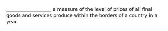 ___________________ a measure of the level of prices of all final goods and services produce within the borders of a country in a year