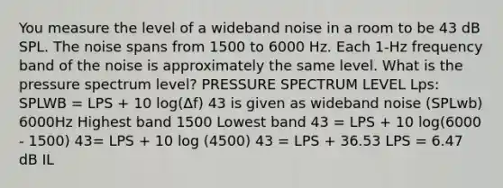 You measure the level of a wideband noise in a room to be 43 dB SPL. The noise spans from 1500 to 6000 Hz. Each 1-Hz frequency band of the noise is approximately the same level. What is the pressure spectrum level? PRESSURE SPECTRUM LEVEL Lps: SPLWB = LPS + 10 log(Δf) 43 is given as wideband noise (SPLwb) 6000Hz Highest band 1500 Lowest band 43 = LPS + 10 log(6000 - 1500) 43= LPS + 10 log (4500) 43 = LPS + 36.53 LPS = 6.47 dB IL