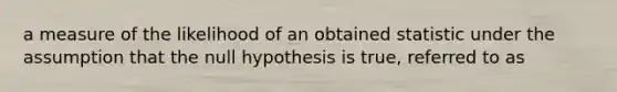 a measure of the likelihood of an obtained statistic under the assumption that the null hypothesis is true, referred to as