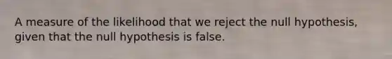 A measure of the likelihood that we reject the null hypothesis, given that the null hypothesis is false.