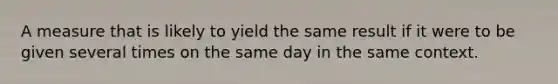 A measure that is likely to yield the same result if it were to be given several times on the same day in the same context.