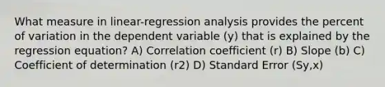 What measure in​ linear-regression analysis provides the percent of variation in the dependent variable ​(y​) that is explained by the regression​ equation? A) Correlation coefficient ​(r​) B) Slope ​(b​) C) Coefficient of determination ​(r2​) D) Standard Error ​(S​y,x​)