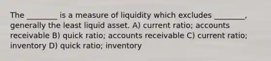 The ________ is a measure of liquidity which excludes ________, generally the least liquid asset. A) current ratio; accounts receivable B) quick ratio; accounts receivable C) current ratio; inventory D) quick ratio; inventory