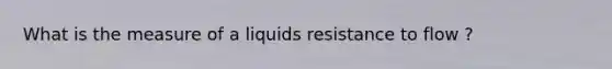 What is the measure of a liquids resistance to flow ?