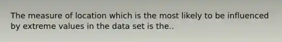 The measure of location which is the most likely to be influenced by extreme values in the data set is the..