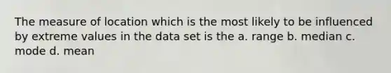 The measure of location which is the most likely to be influenced by extreme values in the data set is the a. range b. median c. mode d. mean