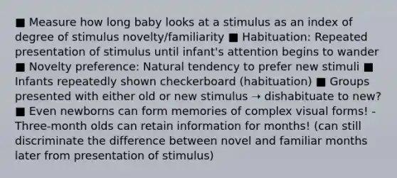 ■ Measure how long baby looks at a stimulus as an index of degree of stimulus novelty/familiarity ■ Habituation: Repeated presentation of stimulus until infant's attention begins to wander ■ Novelty preference: Natural tendency to prefer new stimuli ■ Infants repeatedly shown checkerboard (habituation) ■ Groups presented with either old or new stimulus ➝ dishabituate to new? ■ Even newborns can form memories of complex visual forms! - Three-month olds can retain information for months! (can still discriminate the difference between novel and familiar months later from presentation of stimulus)