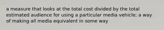 a measure that looks at the total cost divided by the total estimated audience for using a particular media vehicle; a way of making all media equivalent in some way