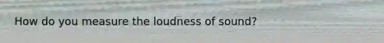 How do you measure the loudness of sound?