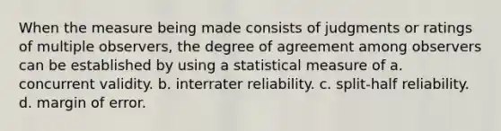 When the measure being made consists of judgments or ratings of multiple observers, the degree of agreement among observers can be established by using a statistical measure of a. concurrent validity. b. interrater reliability. c. split-half reliability. d. margin of error.