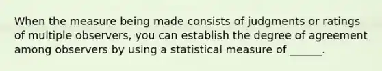 When the measure being made consists of judgments or ratings of multiple observers, you can establish the degree of agreement among observers by using a statistical measure of ______.