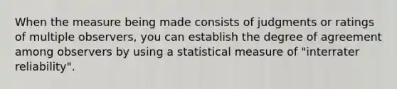 When the measure being made consists of judgments or ratings of multiple observers, you can establish the degree of agreement among observers by using a statistical measure of "interrater reliability".